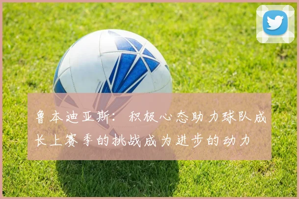 鲁本迪亚斯:积极心态助力球队成长上赛季的挑战成为进步的动力
