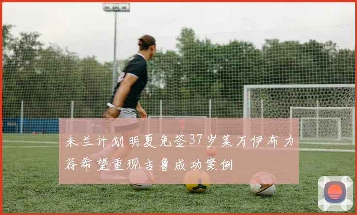 米兰计划明夏免签37岁莱万伊布力荐希望重现吉鲁成功案例