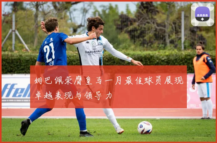 姆巴佩荣膺皇马一月最佳球员展现卓越表现与领导力