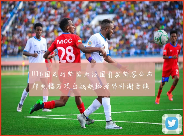 U16国足对阵孟加拉国首发阵容公布邝兆镭万项出战赵松源替补谢晋缺席