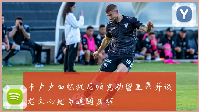 卡卢卢回忆托尼帕克劝留里昂并谈尤文心结与追随历程