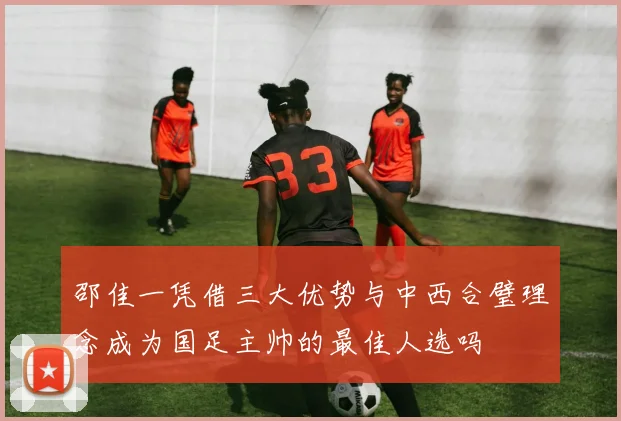 邵佳一凭借三大优势与中西合璧理念成为国足主帅的最佳人选吗