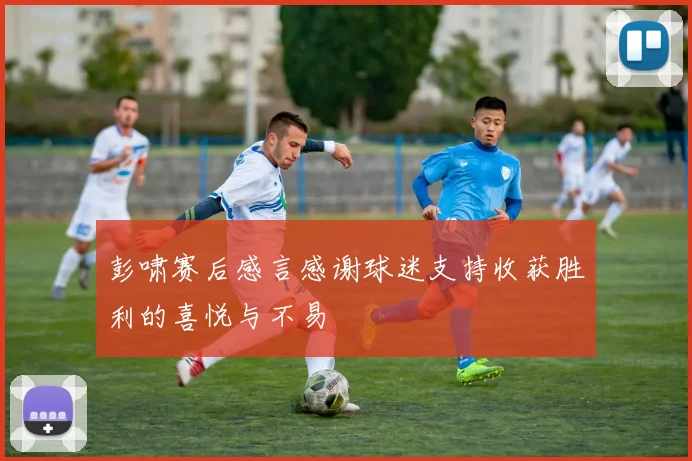 彭啸赛后感言感谢球迷支持收获胜利的喜悦与不易