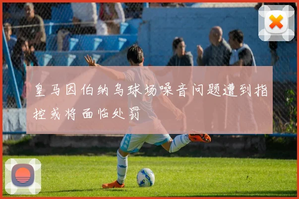 皇马因伯纳乌球场噪音问题遭到指控或将面临处罚