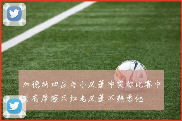 加德纳回应与小皮蓬冲突称比赛中常有摩擦只知老皮蓬不熟悉他
