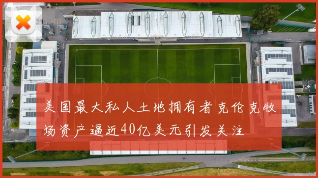 美国最大私人土地拥有者克伦克牧场资产逼近40亿美元引发关注