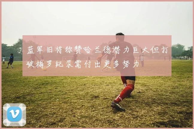 蓝军旧将称赞哈兰德潜力巨大但打破梅罗纪录需付出更多努力