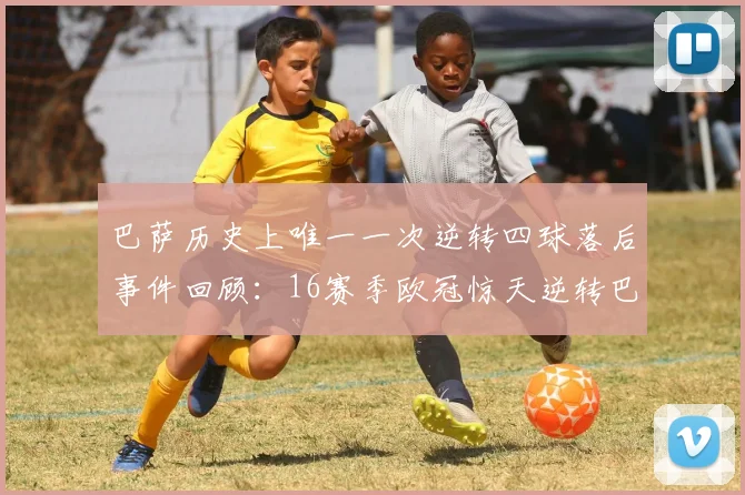 巴萨历史上唯一一次逆转四球落后事件回顾：16赛季欧冠惊天逆转巴黎