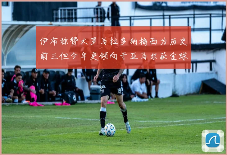 伊布称赞大罗马拉多纳梅西为历史前三但今年更倾向于亚马尔获金球奖