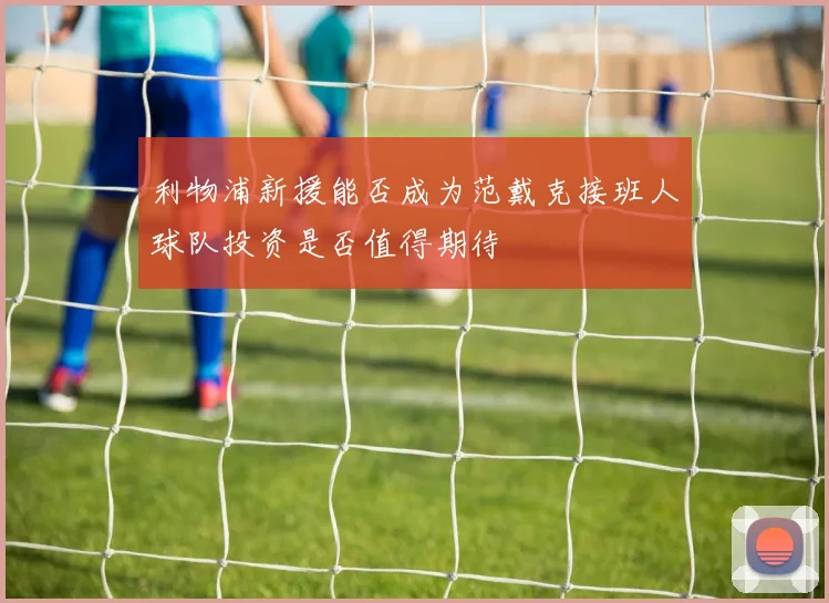 利物浦新援能否成为范戴克接班人球队投资是否值得期待