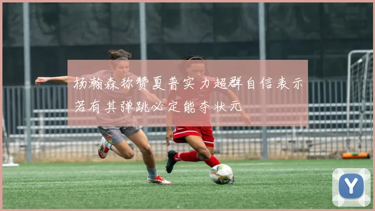 杨瀚森称赞夏普实力超群自信表示若有其弹跳必定能夺状元