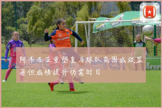 阿韦洛亚重塑皇马球队氛围成效显著但成绩提升仍需时日