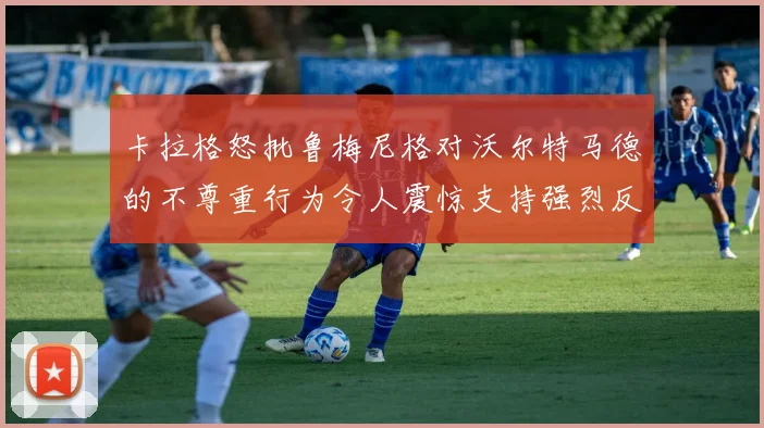 卡拉格怒批鲁梅尼格对沃尔特马德的不尊重行为令人震惊支持强烈反击