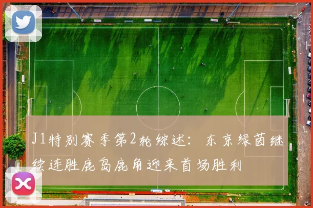 J1特别赛季第2轮综述：东京绿茵继续连胜鹿岛鹿角迎来首场胜利