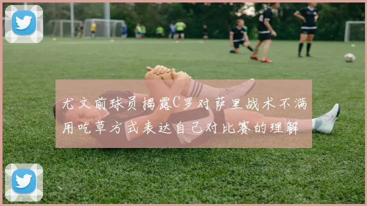 尤文前球员揭露C罗对萨里战术不满用吃草方式表达自己对比赛的理解