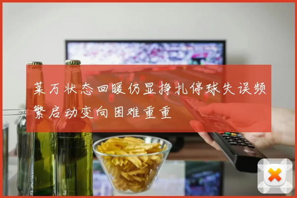 莱万状态回暖仍显挣扎停球失误频繁启动变向困难重重