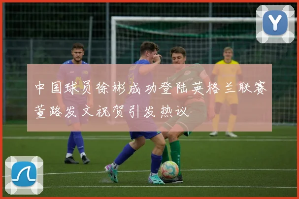 中国球员徐彬成功登陆英格兰联赛董路发文祝贺引发热议