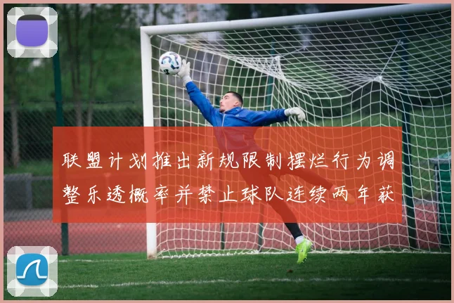 联盟计划推出新规限制摆烂行为调整乐透概率并禁止球队连续两年获得前四选秀权