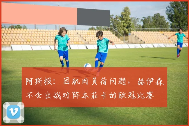 阿斯报：因肌肉负荷问题，赫伊森不会出战对阵本菲卡的欧冠比赛