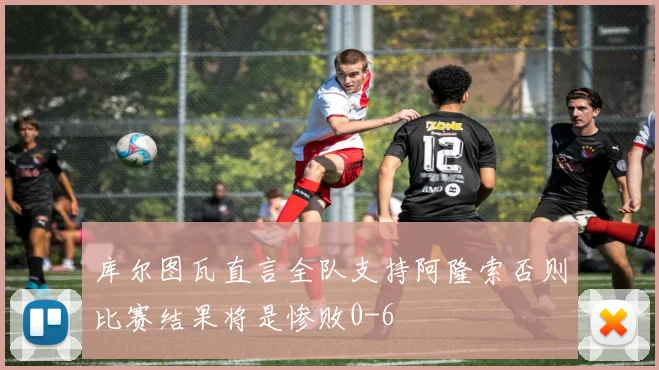 库尔图瓦直言全队支持阿隆索否则比赛结果将是惨败0-6