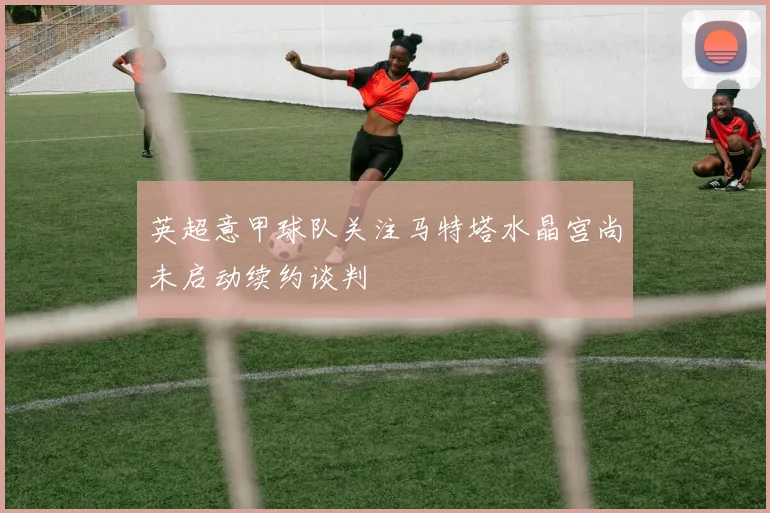 英超意甲球队关注马特塔水晶宫尚未启动续约谈判