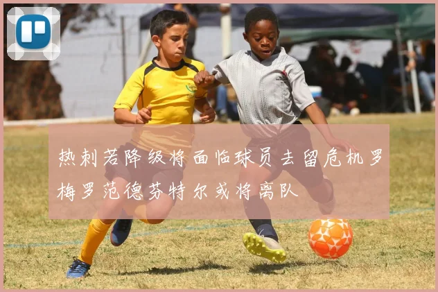 热刺若降级将面临球员去留危机罗梅罗范德芬特尔或将离队