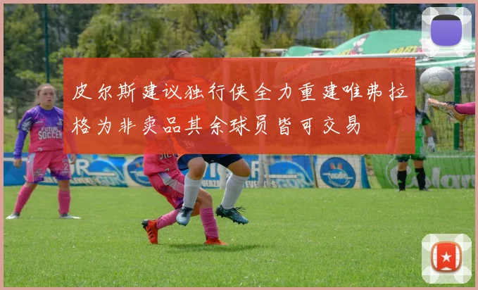 皮尔斯建议独行侠全力重建唯弗拉格为非卖品其余球员皆可交易