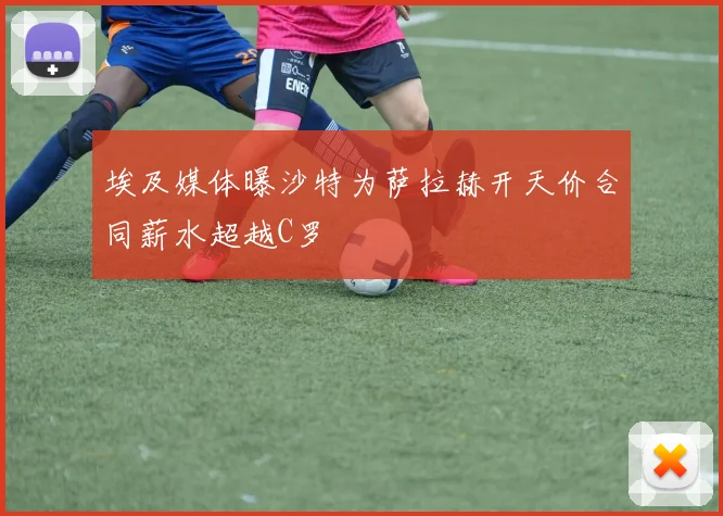 埃及媒体曝沙特为萨拉赫开天价合同薪水超越C罗