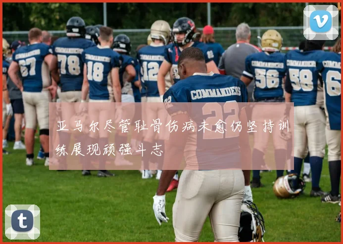 亚马尔尽管耻骨伤病未愈仍坚持训练展现顽强斗志