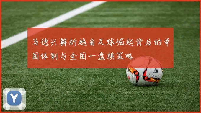 马德兴解析越南足球崛起背后的举国体制与全国一盘棋策略