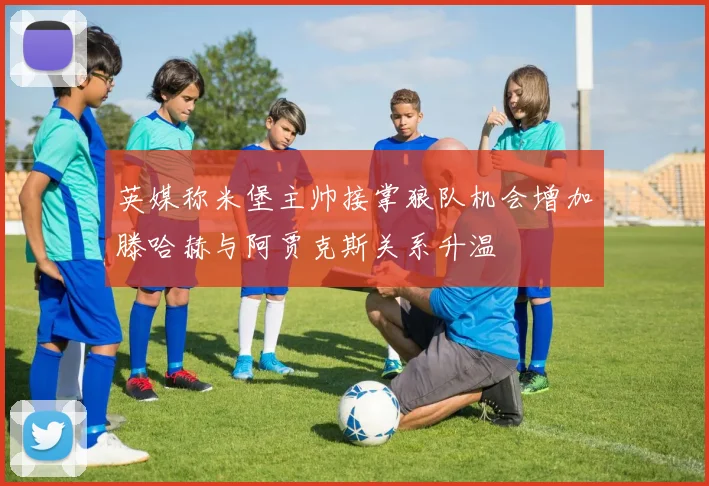 英媒称米堡主帅接掌狼队机会增加滕哈赫与阿贾克斯关系升温