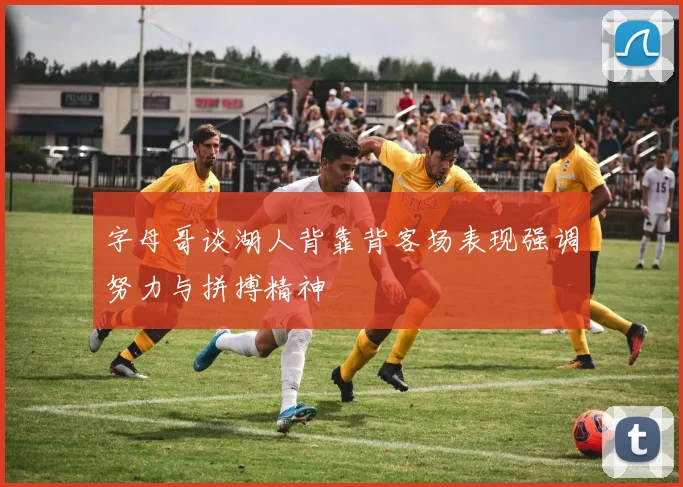 字母哥谈湖人背靠背客场表现强调努力与拼搏精神