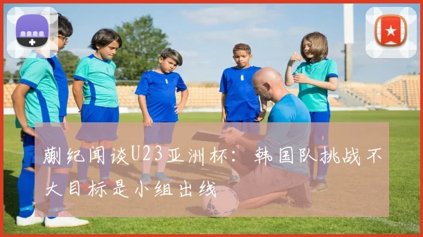 蒯纪闻谈U23亚洲杯：韩国队挑战不大目标是小组出线