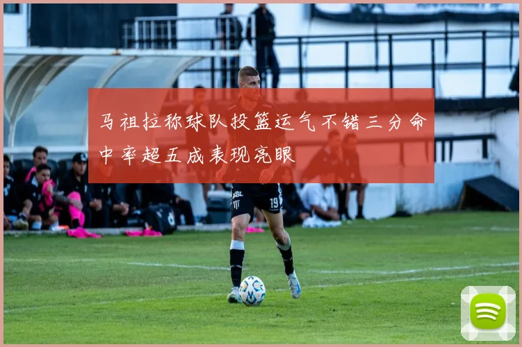 马祖拉称球队投篮运气不错三分命中率超五成表现亮眼