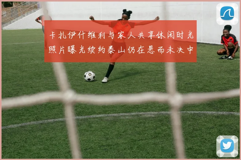 卡扎伊什维利与家人共享休闲时光照片曝光续约泰山仍在悬而未决中