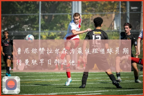 鲁尼称赞拉尔森为最佳租借球员期待曼联早日引进他