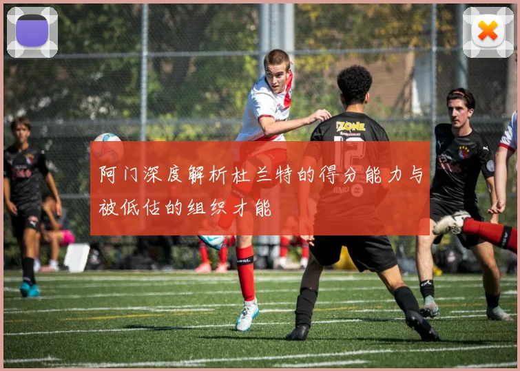 阿门深度解析杜兰特的得分能力与被低估的组织才能