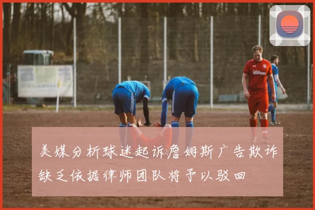 美媒分析球迷起诉詹姆斯广告欺诈缺乏依据律师团队将予以驳回