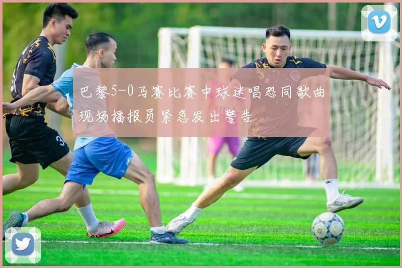 巴黎5-0马赛比赛中球迷唱恐同歌曲现场播报员紧急发出警告