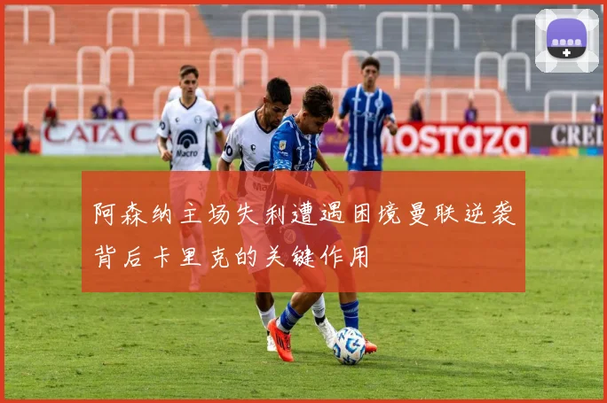 阿森纳主场失利遭遇困境曼联逆袭背后卡里克的关键作用