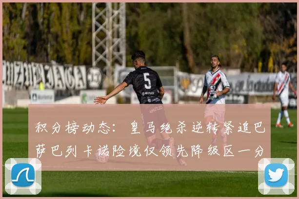 积分榜动态:皇马绝杀逆转紧追巴萨巴列卡诺险境仅领先降级区一分