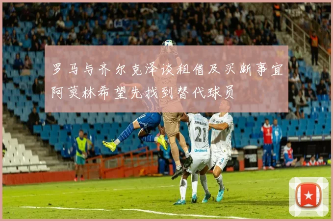 罗马与齐尔克泽谈租借及买断事宜阿莫林希望先找到替代球员