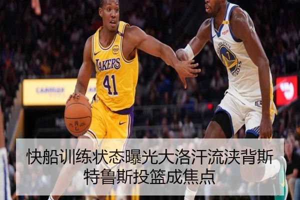 快船训练状态曝光大洛汗流浃背斯特鲁斯投篮成焦点